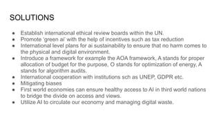 SOLUTIONS
● Establish international ethical review boards within the UN.
● Promote ‘green ai’ with the help of incentives such as tax reduction
● International level plans for ai sustainability to ensure that no harm comes to
the physical and digital environment.
● Introduce a framework for example the AOA framework, A stands for proper
allocation of budget for the purpose, O stands for optimization of energy, A
stands for algorithm audits.
● International cooperation with institutions sch as UNEP, GDPR etc.
● Mitigating biases
● First world economies can ensure healthy access to AI in third world nations
to bridge the divide on access and views.
● Utilize AI to circulate our economy and managing digital waste.
 