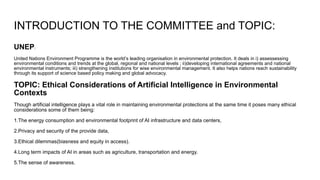 INTRODUCTION TO THE COMMITTEE and TOPIC:
UNEP:
United Nations Environment Programme is the world’s leading organisation in environmental protection. It deals in i) assessessing
environmental conditions and trends at the global, regional and national levels ; ii)developing international agreements and national
environmental instruments; iii) strengthening institutions for wise environmental management. It also helps nations reach sustainability
through its support of science based policy making and global advocacy.
TOPIC: Ethical Considerations of Artificial Intelligence in Environmental
Contexts
Though artificial intelligence plays a vital role in maintaining environmental protections at the same time it poses many ethical
considerations some of them being:
1.The energy consumption and environmental footprint of AI infrastructure and data centers,
2.Privacy and security of the provide data,
3.Ethical dilemmas(biasness and equity in access).
4.Long term impacts of AI in areas such as agriculture, transportation and energy.
5.The sense of awareness.
 