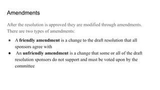 Amendments
After the resolution is approved they are modified through amendments.
There are two types of amendments:
● A friendly amendment is a change to the draft resolution that all
sponsors agree with
● An unfriendly amendment is a change that some or all of the draft
resolution sponsors do not support and must be voted upon by the
committee
 