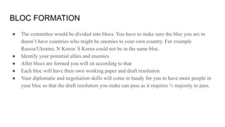 BLOC FORMATION
● The committee would be divided into blocs. You have to make sure the bloc you are in
doesn’t have countries who might be enemies to your own country. For example
Russia/Ukraine, N Korea/ S Korea could not be in the same bloc.
● Identify your potential allies and enemies
● After blocs are formed you will sit according to that
● Each bloc will have their own working paper and draft resolution
● Your diplomatic and negotiation skills will come in handy for you to have more people in
your bloc so that the draft resolution you make can pass as it requires ⅔ majority to pass.
 