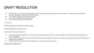 DRAFT RESOLUTION
● Draft Resolution: a document that holds finality and is the official solution agreed to by the whole committee, it is on this document that failure or
success are dependent.( a paper is given that has format)
● 2/3 rd majority required to pass the draft resolution
● This is written during the unmoderated caucus
● Format is very strict and has to be followed
i) 11 font size
ii)After listing signatories address the general assembly
iii)Full stop should only be put at the end
iv) The ratio of the clauses should be 1:2
● It contains preambles and operatives, you first write about the things discussed by the committee and then moves towards solutions, frameworks you
want to recommend
● A draft resolution has sponsors who are the authors of the resolution and signatories whoever is the signatory agrees that they want this draft resolution to
be debated and voted upon.
● After each operative clause provide a brief explanation as to why this solution is necessary
EXAMPLE WILL BE PRESENTED
 