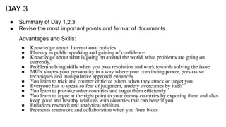 DAY 3
● Summary of Day 1,2,3
● Revise the most important points and format of documents
Advantages and Skills:
● Knowledge about International policies
● Fluency in public speaking and gaining of confidence
● Knowledge about what is going on around the world, what problems are going on
currently.
● Problem solving skills when you pass resolution and work towards solving the issue
● MUN shapes your personality in a way where your convincing power, persuasive
techniques and manipulative approach enhances.
● You learn to trick and counter criticize others when they attack or target you
● Everyone has to speak so fear of judgment, anxiety overcomes by itself
● You learn to provoke other countries and target them efficiently
● You learn to argue at the right point to your enemy countries by exposing them and also
keep good and healthy relations with countries that can benefit you.
● Enhances research and analytical abilities.
● Promotes teamwork and collaboration when you form blocs
 