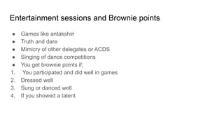 Entertainment sessions and Brownie points
● Games like antakshiri
● Truth and dare
● Mimicry of other delegates or ACDS
● Singing of dance competitions
● You get brownie points if;
1. You participated and did well in games
2. Dressed well
3. Sung or danced well
4. If you showed a talent
 