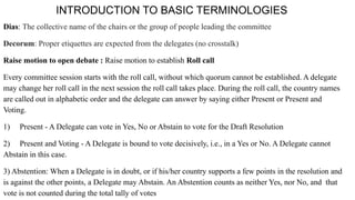 INTRODUCTION TO BASIC TERMINOLOGIES
Dias: The collective name of the chairs or the group of people leading the committee
Decorum: Proper etiquettes are expected from the delegates (no crosstalk)
Raise motion to open debate : Raise motion to establish Roll call
Every committee session starts with the roll call, without which quorum cannot be established. A delegate
may change her roll call in the next session the roll call takes place. During the roll call, the country names
are called out in alphabetic order and the delegate can answer by saying either Present or Present and
Voting.
1) Present - A Delegate can vote in Yes, No or Abstain to vote for the Draft Resolution
2) Present and Voting - A Delegate is bound to vote decisively, i.e., in a Yes or No. A Delegate cannot
Abstain in this case.
3) Abstention: When a Delegate is in doubt, or if his/her country supports a few points in the resolution and
is against the other points, a Delegate may Abstain. An Abstention counts as neither Yes, nor No, and that
vote is not counted during the total tally of votes
 