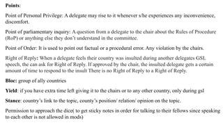 Points:
Point of Personal Privilege: A delegate may rise to it whenever s/he experiences any inconvenience,
discomfort.
Point of parliamentary inquiry: A question from a delegate to the chair about the Rules of Procedure
(RoP) or anything else they don’t understand in the committee.
Point of Order: It is used to point out factual or a procedural error. Any violation by the chairs.
Right of Reply: When a delegate feels their country was insulted during another delegates GSL
speech, the can ask for Right of Reply. If approved by the chair, the insulted delegate gets a certain
amount of time to respond to the insult There is no Right of Reply to a Right of Reply.
Bloc: group of ally countries
Yield: if you have extra time left giving it to the chairs or to any other country, only during gsl
Stance: country’s link to the topic, county’s position/ relation/ opinion on the topic.
Permission to approach the dice( to get sticky notes in order for talking to their fellows since speaking
to each other is not allowed in mods)
 