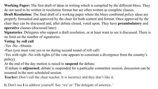 Working Paper: The first draft of ideas in writing which is compiled by the different blocs. They
do not need to be written in resolution format but are often written as complete clauses.
Draft Resolution: The final draft of a working paper where the blocs combined policy ideas are
properly formatted and approved by the chair for both content and format. Once approved by the
chair they can be discussed and, after debate closed, voted upon. They have preambulatory and
operative clauses (discussed later)
Signatories: Delegates who support a draft resolution, or at least want to see it discussed. There is
no limit on the number of signatories.
Voting: by roll call
-Yes -No -Abstain
-Pass (you must vote yes or no during second round of roll call)
-Yes with right -No with rights (if the vote appears to constitute a divergence from the country’s
policy)
At the end of the day motion is raised to suspend the debate.
If debate is adjourned, debate is suspended for a particular committee session, discussion can be
resumed in the next scheduled session.
Teacher: Don’t call the chair teacher. It is incorrect and they don’t like it.
I; Don't use I to address yourself. Say ‘we’ or ‘The delegate of america..’
 