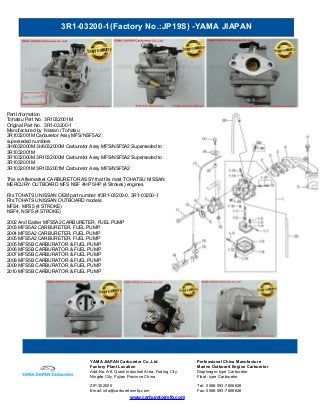 3R1-03200-1(Factory No.:JP19S) -YAMA JIAPAN
www.carburetormfg.com
YAMA JIAPAN Carburetor Co.,Ltd. Professional China Manufacture
Factory Plant Location Marine Outboard Engine Carburetor
Add:No.A-6, Qiaoli Industrial Area, Fuding City,
Ningde City, Fujian Province,China
Diaphragm-type Carburetor
Float -type Carburetor
ZIP:352000 Tel: 0086-593-7806626
Email: info@carburetormfg.com Fax: 0086-593-7806626
Part Information
Tohatsu Part No. 3R1032001M
Original Part No. 3R1-03200-1
Manufactured by Nissan / Tohatsu
3R1032001M Carburetor Assy MFS/NSF5A2 :
superseded numbers
3H6032000M 3H6032000M Carburetor Assy MFS/NSF5A2 Superseded to
3R1032001M
3R1032000M 3R1032000M Carburetor Assy MFS/NSF5A2 Superseded to
3R1032001M
3R1032001M 3R1032001M Carburetor Assy MFS/NSF5A2
This is Aftermarket CARBURETOR ASSY that fits most TOHATSU NISSAN
MERCURY OUTBOARD MFS NSF 4HP 5HP (4 Strokes) engines.
Fits TOHATSU NISSAN OEM part number: #3R1-03200-0, 3R1-03200-1
Fits TOHATSU NISSAN OUTBOARD models:
MFS4, MFS5 (4 STROKE)
NSF4, NSF5 (4 STROKE)
2002 And Earlier MFS5A2 CARBURETER, FUEL PUMP
2003 MFS5A2 CARBURETER, FUEL PUMP
2004 MFS5A2 CARBURETER, FUEL PUMP
2005 MFS5A2 CARBURETER, FUEL PUMP
2005 MFS5B CARBURATOR & FUEL PUMP
2006 MFS5B CARBURATOR & FUEL PUMP
2007 MFS5B CARBURATOR & FUEL PUMP
2008 MFS5B CARBURATOR & FUEL PUMP
2009 MFS5B CARBURATOR & FUEL PUMP
2010 MFS5B CARBURATOR & FUEL PUMP
 