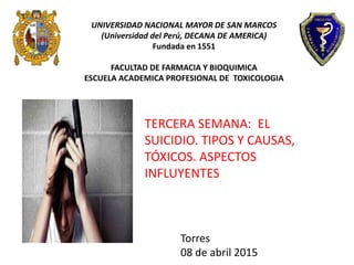TERCERA SEMANA: EL
SUICIDIO. TIPOS Y CAUSAS,
TÓXICOS. ASPECTOS
INFLUYENTES
UNIVERSIDAD NACIONAL MAYOR DE SAN MARCOS
(Universidad del Perú, DECANA DE AMERICA)
Fundada en 1551
FACULTAD DE FARMACIA Y BIOQUIMICA
ESCUELA ACADEMICA PROFESIONAL DE TOXICOLOGIA
Torres
08 de abril 2015
 
