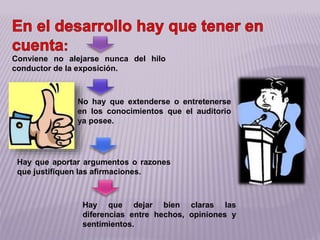 Hay que dejar bien claras las
diferencias entre hechos, opiniones y
sentimientos.
Conviene no alejarse nunca del hilo
conductor de la exposición.
No hay que extenderse o entretenerse
en los conocimientos que el auditorio
ya posee.
Hay que aportar argumentos o razones
que justifiquen las afirmaciones.
 