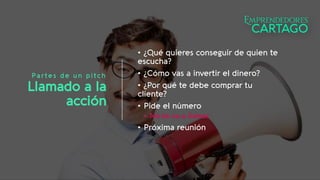 Partes de un pitch
Llamado a la
acción
• ¿Qué quieres conseguir de quien te
escucha?
• ¿Cómo vas a invertir el dinero?
• ¿Por qué te debe comprar tu
cliente?
• Pide el número
• No te va a llamar
• Próxima reunión
 