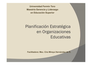 Universidad Fermín Toro
Maestría Gerencia y Liderazgo
   en Educación Superior




Planificación Estratégica
       en Organizaciones
              Educativas


 Facilitadora: Msc. Cira Mireya Hernández de R.
 