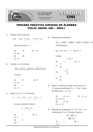 TERCERA PRÁCTICA DIRIGIDA DE ÁLGEBRA
CICLO: ANUAL UNI – 2003-I
1. Calcular A-B si la división:
5x4x6
10x11x22Bx-Ax
2
234
+−
−−+
Deja como resto 2x + 5
A) 22 B) -22
C) 20
D) -20
E) 18
2. Calcular a . b si la división:
4x5bx
12x23x21x19ax
2
234
−−
−−−−
Es exacta
A) 15 B) 9
C) 45
D) 3
E) 27
3. Siendo {a ; b } ⊂ +
. Si la división:
22
234
bx)ba(x
bx)ba(x)ba(x
+−−
+−+−+
es exacta, calcular el valor de
b3a2
baba 22
−
++
:
A) 1 B) 2
C) 3
D) 5
E) 7
4. Sabiendo que el polinomio:
3245
)x( 9x)c5a7(bx55axP ++++=
Es divisible por:
Q(x) = ax2
+ bx + c ∧ abc ≠ 0
Calcule:
c – 4a–1
c
A) 7 B) -2
C)
2
7
D)
2
7−
E)
4
5
5. Indicar la relación que debe existir entre “p” y
“q” para que el polinomio: P(x) = x3
-3px + 2q sea
divisible por Q(x) = (x + a)2
A) p + q = 1 B) p = q
C) p2
+q2
=1
D) p3
= q2
E) p2
= q3
6. Sabiendo que el polinomio: x7
+Ax2
+ Bx + C es
divisible por (x2
+x+1). Calcular el valor de:
1BC
1BA 22
+
++
A) 1 B) 2
C) 3
Humanizando al hombre con la educación
 