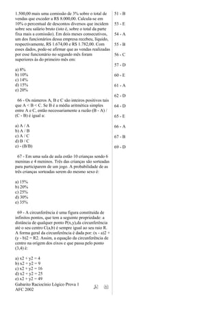 1.500,00 mais uma comissão de 3% sobre o total de
vendas que exceder a R$ 8.000,00. Calcula-se em
10% o percentual de descontos diversos que incidem
sobre seu salário bruto (isto é, sobre o total da parte
fixa mais a comissão). Em dois meses consecutivos,
um dos funcionários dessa empresa recebeu, líquido,
respectivamente, R$ 1.674,00 e R$ 1.782,00. Com
esses dados, pode-se afirmar que as vendas realizadas
por esse funcionário no segundo mês foram
superiores às do primeiro mês em:
a) 8%
b) 10%
c) 14%
d) 15%
e) 20%
66 - Os números A, B e C são inteiros positivos tais
que A < B < C. Se B é a média aritmética simples
entre A e C, então necessariamente a razão (B - A) /
(C - B) é igual a:
a) A / A
b) A / B
c) A / C
d) B / C
e) - (B/B)
67 - Em uma sala de aula estão 10 crianças sendo 6
meninas e 4 meninos. Três das crianças são sorteadas
para participarem de um jogo. A probabilidade de as
três crianças sorteadas serem do mesmo sexo é:
a) 15%
b) 20%
c) 25%
d) 30%
e) 35%
69 - A circunferência é uma figura constituída de
infinitos pontos, que tem a seguinte propriedade: a
distância de qualquer ponto P(x,y),da circunferência
até o seu centro C(a,b) é sempre igual ao seu raio R.
A forma geral da circunferência é dada por: (x - a)2 +
(y - b)2 = R2. Assim, a equação da circunferência de
centro na origem dos eixos e que passa pelo ponto
(3,4) é:
a) x2 + y2 = 4
b) x2 + y2 = 9
c) x2 + y2 = 16
d) x2 + y2 = 25
e) x2 + y2 = 49
Gabarito Raciocínio Lógico Prova 1
AFC 2002
51 - B
53 - E
54 - A
55 - B
56 - C
57 - D
60 - E
61 - A
62 - D
64 - D
65 - E
66 - A
67 - B
69 - D
 