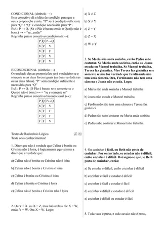 CONDICIONAL (símbolo →)
Este conectivo dá a idéia de condição para que a
outra proposição exista. “P” será condição suficiente
para “Q” e “Q” é condição necessária para “P”.
Ex4.: P → Q. (Se o Pão é barato então o Queijo não é
bom.) → = “se...então”
Regrinha para o conectivo condicional (→):
P Q P→Q
V V V
V F F
F V V
F F V
BICONDICIONAL (símbolo ↔)
O resultado dessas proposições será verdadeiro se e
somente se as duas forem iguais (as duas verdadeiras
ou as duas falsas). “P” será condição suficiente e
necessária para “Q”
Ex5.: P ↔ Q. (O Pão é barato se e somente se o
Queijo não é bom.) ↔ = “se e somente se”
Regrinha para o conectivo bicondicional (↔):
P Q P↔Q
V V V
V F F
F V F
F F V
Testes de Raciocínio Lógico
Teste seus conhecimentos!
1. Dizer que não é verdade que Celina é bonita ou
Cristina não é loira, é logicamente equivalente a
dizer que é verdade que:
a) Celina não é bonita ou Cristina não é loira
b) Celina não é bonita e Cristina é loira
c) Celina é bonita ou Cristina é loira
d) Celina é bonita e Cristina é loira
e) Celina não é bonita e Cristina não é loira
2. Ou Y = X, ou X = Z, mas não ambos. Se X = W,
então Y = W. Ora X = W. Logo:
a) X ≠ Z
b) X ≠ Y
c) Z = Y
d) Z = X
e) W ≠ Y
3. Se Maria não anda sozinha, então Pedro sabe
costurar. Se Maria anda sozinha, então ou Joana
estuda ou Manoel trabalha. Se Manoel trabalha,
Teresa faz ginástica. Mas Teresa faz ginástica se e
somente se não for verdade que Ferdinando não
tem uma câmera. Ora, Ferdinando não tem uma
câmera e Joana não estuda. Logo:
a) Maria não anda sozinha e Manoel trabalha
b) Joana não estuda e Manoel trabalha
c) Ferdinando não tem uma câmera e Teresa faz
ginástica
d) Pedro não sabe costurar ou Maria anda sozinha
e) Pedro sabe costurar e Manoel não trabalha.
4. Ou cozinhar é fácil, ou Beth não gosta de
cozinhar. Por outro lado, se estudar não é difícil,
então cozinhar é difícil. Daí segue-se que, se Beth
gosta de cozinhar, então:
a) Se estudar é difícil, então cozinhar é difícil
b) cozinhar é fácil e estudar é difícil
c) cozinhar é fácil e estudar é fácil
d) cozinhar é difícil e estudar é difícil
e) cozinhar é difícil ou estudar é fácil
5. Toda vaca é preta, e todo cavalo não é preto,
 