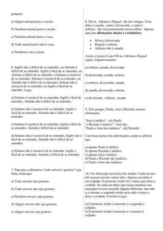 portanto:
a) Algum animal preto é cavalo.
b) Nenhum animal preto é cavalo.
c) Nenhum animal preto é vaca.
d) Todo animal preto não é vaca.
e) Nenhuma vaca é preta.
6. Inglês não é difícil de se entender, ou Alemão é
difícil de se entender. Inglês é fácil de se entender, ou
Alemão é difícil de se entender, o Italiano é razoável
de se entender. Italiano é razoável de se entender, ou
Alemão não é difícil de se entender. Italiano não é
razoável de se entender, ou Inglês é fácil de se
entender. Logo,
a) Italiano é razoável de se entender, Inglês é fácil de
entender, Alemão não é difícil de se entender.
b) Italiano não é razoável de se entender, Inglês é
fácil de se entender, Alemão não é difícil de se
entender.
c) Italiano é razoável de se entender, Inglês é fácil de
se entender, Alemão é difícil de se entender.
d) Italiano não é razoável de se entender, Inglês não é
fácil de se entender, Alemão não é difícil de se
entender.
e) Italiano não é razoável de se entender, Inglês é
fácil de se entender, Alemão é difícil de se entender.
7. Para que a afirmativa "todo sorvete é gostoso" seja
falsa, basta que:
a) Todo sorvete seja gostoso.
b) Todo sorvete não seja gostoso.
c) Nenhum sorvete seja gostoso.
d) Algum sorvete não seja gostoso.
e) Algum sorvete seja gostoso.
8. Sílvia, Adriana e Raquel são três amigas. Uma
delas é casada, outra é divorciada e outra é
solteira, não necessariamente nessa ordem. Apenas
uma das afirmações abaixo é verdadeira:
• Sílvia é divorciada.
• Raquel é solteira.
• Adriana não é casada.
Assim, é possível que Sílvia, Adriana e Raquel
sejam, respectivamente:
a) solteira, casada, divorciada.
b) divorciada, casada, solteira.
c) solteira, divorciada, casada.
d) casada, divorciada, solteira.
e) divorciada, solteira, casada.
9. Três amigos, Paulo, José e Ricardo, trocam
afirmações.
"José é médico" - diz Paulo;
"o Ricardo é médico" - José diz;
"Paulo e José são médicos" - diz Ricardo;
Com base nestas três informações, pode-se afirmar
que:
a) apenas Paulo é médico.
b) apenas Ricardo é médico.
c) apenas José é médico.
d) Paulo e Ricardo são médicos.
e) Paulo e José são médicos.
10. Um discussão envolveu três irmãos. Cada um dos
três acusou um dos outros dois. Apenas um deles é
um culpado. O primeiro irmão foi o único que disse a
verdade. Se cada um deles (por acaso mudasse sua
acusação) tivesse acusado alguém diferente, mas não
a si mesmo, o segundo irmão teria sido o único a
dizer a verdade. Conclui-se que:
a) O primeiro irmão é inocente e o segundo é
culpado.
b) O primeiro irmão é inocente e o terceiro é
culpado.
 