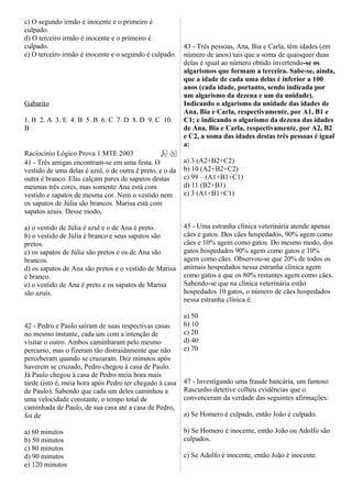 c) O segundo irmão é inocente e o primeiro é
culpado.
d) O terceiro irmão é inocente e o primeiro é
culpado.
e) O terceiro irmão é inocente e o segundo é culpado.
Gabarito
1. B 2. A 3. E 4. B 5. B 6. C 7. D 8. D 9. C 10.
B
Raciocinio Lógico Prova 1 MTE 2003
41 - Três amigas encontram-se em uma festa. O
vestido de uma delas é azul, o de outra é preto, e o da
outra é branco. Elas calçam pares de sapatos destas
mesmas três cores, mas somente Ana está com
vestido e sapatos de mesma cor. Nem o vestido nem
os sapatos de Júlia são brancos. Marisa está com
sapatos azuis. Desse modo,
a) o vestido de Júlia é azul e o de Ana é preto.
b) o vestido de Júlia é branco e seus sapatos são
pretos.
c) os sapatos de Júlia são pretos e os de Ana são
brancos.
d) os sapatos de Ana são pretos e o vestido de Marisa
é branco.
e) o vestido de Ana é preto e os sapatos de Marisa
são azuis.
42 - Pedro e Paulo saíram de suas respectivas casas
no mesmo instante, cada um com a intenção de
visitar o outro. Ambos caminharam pelo mesmo
percurso, mas o fizeram tão distraidamente que não
perceberam quando se cruzaram. Dez minutos após
haverem se cruzado, Pedro chegou à casa de Paulo.
Já Paulo chegou à casa de Pedro meia hora mais
tarde (isto é, meia hora após Pedro ter chegado à casa
de Paulo). Sabendo que cada um deles caminhou a
uma velocidade constante, o tempo total de
caminhada de Paulo, de sua casa até a casa de Pedro,
foi de
a) 60 minutos
b) 50 minutos
c) 80 minutos
d) 90 minutos
e) 120 minutos
43 - Três pessoas, Ana, Bia e Carla, têm idades (em
número de anos) tais que a soma de quaisquer duas
delas é igual ao número obtido invertendo-se os
algarismos que formam a terceira. Sabe-se, ainda,
que a idade de cada uma delas é inferior a 100
anos (cada idade, portanto, sendo indicada por
um algarismo da dezena e um da unidade).
Indicando o algarismo da unidade das idades de
Ana, Bia e Carla, respectivamente, por A1, B1 e
C1; e indicando o algarismo da dezena das idades
de Ana, Bia e Carla, respectivamente, por A2, B2
e C2, a soma das idades destas três pessoas é igual
a:
a) 3 (A2+B2+C2)
b) 10 (A2+B2+C2)
c) 99 – (A1+B1+C1)
d) 11 (B2+B1)
e) 3 (A1+B1+C1)
45 - Uma estranha clínica veterinária atende apenas
cães e gatos. Dos cães hospedados, 90% agem como
cães e 10% agem como gatos. Do mesmo modo, dos
gatos hospedados 90% agem como gatos e 10%
agem como cães. Observou-se que 20% de todos os
animais hospedados nessa estranha clínica agem
como gatos e que os 80% restantes agem como cães.
Sabendo-se que na clínica veterinária estão
hospedados 10 gatos, o número de cães hospedados
nessa estranha clínica é:
a) 50
b) 10
c) 20
d) 40
e) 70
47 - Investigando uma fraude bancária, um famoso
Rascunho detetive colheu evidências que o
convenceram da verdade das seguintes afirmações:
a) Se Homero é culpado, então João é culpado.
b) Se Homero é inocente, então João ou Adolfo são
culpados.
c) Se Adolfo é inocente, então João é inocente.
 