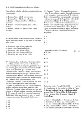 d) Se Adolfo é culpado, então Homero é culpado.
As evidências colhidas pelo famoso detetive indicam,
portanto, que:
a) Homero, João e Adolfo são inocentes.
b) Homero, João e Adolfo são culpados.
c) Homero é culpado, mas João e Adolfo são
inocentes.
d) Homero e João são inocentes, mas Adolfo é
culpado.
e) Homero e Adolfo são culpados, mas João é
inocente.
48 - Se não durmo, bebo. Se estou furioso, durmo. Se
durmo, não estou furioso. Se não estou furioso, não
bebo. Logo,
a) não durmo, estou furioso e não bebo
b) durmo, estou furioso e não bebo
c) não durmo, estou furioso e bebo
d) durmo, não estou furioso e não bebo
e) não durmo, não estou furioso e bebo
49 - Fernando, João Guilherme e Bruno encontram-
se perdidos, uns dos outros, no meio da floresta.
Cada um está parado em um ponto, gritando o mais
alto possível, para que os outros possam localizá-lo.
Há um único ponto em que é possível ouvir
simultaneamente Fernando e Bruno, um outro único
ponto (diferente daquele) em que é possível ouvir
simultaneamente Bruno e João Guilherme, e há ainda
um outro único ponto (diferente dos outros dois) em
que é possível ouvir simultaneamente João
Guilherme e Fernando. Bruno encontra-se, em linha
reta, a 650 metros do ponto onde se encontra
Fernando. Fernando, por sua vez, está a 350 metros,
também em linha reta, do ponto onde está João
Guilherme. Fernando grita o suficiente para que seja
possível ouvi-lo em qualquer ponto até uma distância
de 250 metros de onde ele se encontra. Portanto, a
distância em linha reta, em metros, entre os pontos
em que se encontram Bruno e João Guilherme é:
a) 650
b) 600
c) 500
d) 700
e) 720
50 - Augusto, Vinicius e Romeu estão no mesmo
vértice de um polígono regular. Num dado momento,
os três começam a caminhar na borda do polígono.
Todos os três caminham em velocidades constantes,
sendo que a velocidade de Augusto é o dobro da de
Vinicius e o quádruplo da de Romeu. Augusto
desloca-se em sentido oposto ao de Vinicius e ao de
Romeu. Após um certo tempo, Augusto e Vinicius
encontram-se num determinado vértice. Logo a
seguir, exatamente dois vértices depois, encontram-
se Augusto e Romeu. O número de arestas do
polígono é:
a) 10
b) 15
c) 12
d) 14
e) 11
Gabarito Raciocínio Lógico Prova 1
MTE 2003
41 - C
42 - A
43 - D
45 - E
47 - B
48 - D
49 - C
50 - B
Raciocínio Lógico Prova 1 CGU 2004
31 - Ana é prima de Bia, ou Carlos é filho de Pedro.
Se Jorge é irmão de Maria, então Breno não é
neto de Beto. Se Carlos é filho de Pedro, então
Breno é neto de Beto. Ora, Jorge é irmão de
Maria. Logo:
a) Carlos é filho de Pedro ou Breno é neto de Beto.
b) Breno é neto de Beto e Ana é prima de Bia.
c) Ana não é prima de Bia e Carlos é filho de Pedro.
d) Jorge é irmão de Maria e Breno é neto de Beto.
e) Ana é prima de Bia e Carlos não é filho de Pedro.
 