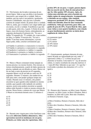 32 - Três homens são levados à presença de um
jovem lógico. Sabe-se que um deles é um honesto
marceneiro, que sempre diz a verdade. Sabe-se,
também, que um outro é um pedreiro, igualmente
honesto e trabalhador, mas que tem o estranho
costume de sempre mentir, de jamais dizer a verdade.
Sabe-se, ainda, que o restante é um vulgar ladrão que
ora mente, ora diz a verdade. O problema é que não
se sabe quem, entre eles, é quem. À frente do jovem
lógico, esses três homens fazem, ordenadamente, as
seguintes declarações:O primeiro diz: “Eu sou o
ladrão.”O segundo diz: “É verdade; ele, o que acabou
de falar, é o ladrão.”O terceiro diz: “Eu sou o
ladrão.”Com base nestas informações, o jovem
lógico pode, então, concluir corretamente que:
a) O ladrão é o primeiro e o marceneiro é o terceiro.
b) O ladrão é o primeiro e o marceneiro é o segundo.
c) O pedreiro é o primeiro e o ladrão é o segundo.
d) O pedreiro é o primeiro e o ladrão é o terceiro.
e) O marceneiro é o primeiro e o ladrão é o segundo.
34 - Marco e Mauro costumam treinar natação na
mesma piscina e no mesmo horário. Eles iniciam os
treinos simultaneamente, a partir de lados opostos da
piscina, nadando um em direção ao outro. Marco vai
de um lado a outro da piscina em 45 segundos,
enquanto Mauro vai de um lado ao outro em 30
segundos. Durante 12 minutos, eles nadam de um
lado para outro, sem perder qualquer tempo nas
viradas. Durante esses 12 minutos, eles podem
encontrar-se quer quando estão nadando no mesmo
sentido, quer quando estão nadando em sentidos
opostos, assim como podem encontrar-se quando
ambos estão fazendo a virada no mesmo extremo da
piscina. Dessa forma, o número de vezes que Marco
e Mauro se encontram durante esses 12 minutos é:
a) 10
b) 12
c) 15
d) 18
e) 20
36 - Durante uma viagem para visitar familiares com
Rascunho diferentes hábitos alimentares, Alice
apresentou sucessivas mudanças em seu peso.
Primeiro, ao visitar uma tia vegetariana, Alice
perdeu 20% de seu peso. A seguir, passou alguns
dias na casa de um tio, dono de uma pizzaria, o
que fez Alice ganhar 20% de peso. Após, ela
visitou uma sobrinha que estava fazendo um
rígido regime de emagrecimento. Acompanhando
a sobrinha em seu regime, Alice também
emagreceu, perdendo 25% de peso. Finalmente,
visitou um sobrinho, dono de uma renomada
confeitaria, visita que acarretou, para Alice, um
ganho de peso de 25%. O peso final de Alice, após
essas visitas a esses quatro familiares, com relação
ao peso imediatamente anterior ao início dessa
seqüência de visitas, ficou:
a) exatamente igual
b) 5% maior
c) 5% menor
d) 10% menor
e) 10% maior
37 - Genericamente, qualquer elemento de uma
matriz M pode ser representado por mij, onde “i”
representa a linha e “j” a coluna em que esse
elemento se localiza. Uma matriz X = xij, de terceira
ordem, é a matriz resultante da soma das matrizes A
= (aij) eB=(bij). Sabendo-se que (aij) = i2 e que bij =
(i-j)2,então o produto dos elementos x31 e x13 é
igual a:
a) 16
b) 18
c) 26
d) 65
e) 169
38 - Homero não é honesto, ou Júlio é justo. Homero
é honesto, ou Júlio é justo, ou Beto é bondoso. Beto é
bondoso, ou Júlio não é justo. Beto não é bondoso,
ou Homero é honesto. Logo,
a) Beto é bondoso, Homero é honesto, Júlio não é
justo.
b) Beto não é bondoso, Homero é honesto, Júlio não
é justo.
c) Beto é bondoso, Homero é honesto, Júlio é justo.
d) Beto não é bondoso, Homero não é honesto, Júlio
não é justo.
e) Beto não é bondoso, Homero é honesto, Júlio é
justo.
 
