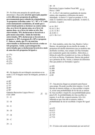 39 - Foi feita uma pesquisa de opinião para
determinar o Rascunho nível de aprovação popular
a três diferentes propostas de políticas
governamentais para redução da criminalidade.
As propostas (referidas como “A”, “B” e “C”) não
eram mutuamente excludentes, de modo que o
entrevistado poderia se declarar ou contra todas
elas, ou a favor de apenas uma, ou a favor de
apenas duas, ou a favor de todas as três. Dos
entrevistados, 78% declararam-se favoráveis a
pelo menos uma delas. Ainda do total dos
entrevistados, 50% declararam-se favoráveis à
proposta A, 30% à proposta B e 20% à proposta
C. Sabe-se, ainda, que 5% do total dos
entrevistados se declararam favoráveis a todas as
três propostas. Assim, a percentagem dos
entrevistados que se declararam favoráveis a mais
de uma das três propostas foi igual a:
a) 17%
b) 5%
c) 10%
d) 12%
e) 22%
40 - Os ângulos de um triângulo encontram-se na
razão 2:3:4. O ângulo maior do triângulo, portanto, é
iguala:
a) 40°
b) 70°
c) 75°
d) 80°
e) 90°
Gabarito Raciocínio Lógico Prova 1
CGU 2004
31 – E
32 – B
34 – E
36 – D
37 – D
38 – C
39 – A
40 – D
Raciocínio Lógico Auditor Fiscal MG
Prova 1 2005
31 - A, B e C são matrizes quadradas de mesma
ordem, não singulares e diferentes da matriz
identidade. A matriz C é igual ao produto A Z B,
onde Z é também uma matriz quadrada. A matriz Z,
portanto, é igual a:
a) A-1 B C
b) A C-1 B-1
c) A-1 C B-1
d) A B C-1
e) C-1 B-1 A-1
32 - Sete modelos, entre elas Ana, Beatriz, Carla e
Denise, vão participar de um desfile de modas. A
promotora do desfile determinou que as modelos não
desfilarão sozinhas, mas sempre em filas formadas
por exatamente quatro das modelos. Além disso, a
última de cada fila só poderá ser ou Ana, ou Beatriz,
ou Carla ou Denise. Finalmente, Denise não poderá
ser a primeira da fila. Assim, o número de diferentes
filas que podem ser formadas é igual a:
a) 420
b) 480
c) 360
d) 240
e) 60
33 - Ana precisa chegar ao aeroporto para buscar
uma amiga. Ela pode escolher dois trajetos, A ou B.
Devido ao intenso tráfego, se Ana escolher o trajeto
A, existe uma probabilidade de 0,4 de ela se atrasar.
Se Ana escolher o trajeto B, essa probabilidade passa
para 0,30. As probabilidades de Ana escolher os
trajetos A ou B são, respectivamente, 0,6 e 0,4.
Sabendo-se que Ana não se atrasou, então a
probabilidade de ela ter escolhido o trajeto B é igual
a:
a) 6/25
b) 6/13
c) 7/13
d) 7/25
e) 7/16
34 - O reino está sendo atormentado por um terrível
 