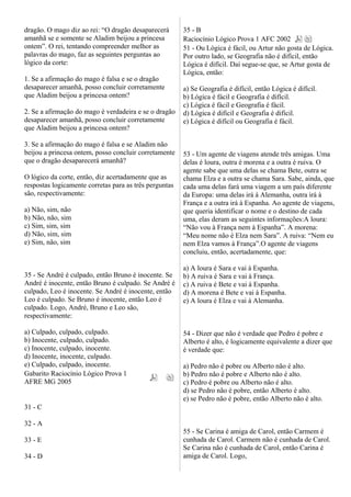 dragão. O mago diz ao rei: “O dragão desaparecerá
amanhã se e somente se Aladim beijou a princesa
ontem”. O rei, tentando compreender melhor as
palavras do mago, faz as seguintes perguntas ao
lógico da corte:
1. Se a afirmação do mago é falsa e se o dragão
desaparecer amanhã, posso concluir corretamente
que Aladim beijou a princesa ontem?
2. Se a afirmação do mago é verdadeira e se o dragão
desaparecer amanhã, posso concluir corretamente
que Aladim beijou a princesa ontem?
3. Se a afirmação do mago é falsa e se Aladim não
beijou a princesa ontem, posso concluir corretamente
que o dragão desaparecerá amanhã?
O lógico da corte, então, diz acertadamente que as
respostas logicamente corretas para as três perguntas
são, respectivamente:
a) Não, sim, não
b) Não, não, sim
c) Sim, sim, sim
d) Não, sim, sim
e) Sim, não, sim
35 - Se André é culpado, então Bruno é inocente. Se
André é inocente, então Bruno é culpado. Se André é
culpado, Leo é inocente. Se André é inocente, então
Leo é culpado. Se Bruno é inocente, então Leo é
culpado. Logo, André, Bruno e Leo são,
respectivamente:
a) Culpado, culpado, culpado.
b) Inocente, culpado, culpado.
c) Inocente, culpado, inocente.
d) Inocente, inocente, culpado.
e) Culpado, culpado, inocente.
Gabarito Raciocínio Lógico Prova 1
AFRE MG 2005
31 - C
32 - A
33 - E
34 - D
35 - B
Raciocínio Lógico Prova 1 AFC 2002
51 - Ou Lógica é fácil, ou Artur não gosta de Lógica.
Por outro lado, se Geografia não é difícil, então
Lógica é difícil. Daí segue-se que, se Artur gosta de
Lógica, então:
a) Se Geografia é difícil, então Lógica é difícil.
b) Lógica é fácil e Geografia é difícil.
c) Lógica é fácil e Geografia é fácil.
d) Lógica é difícil e Geografia é difícil.
e) Lógica é difícil ou Geografia é fácil.
53 - Um agente de viagens atende três amigas. Uma
delas é loura, outra é morena e a outra é ruiva. O
agente sabe que uma delas se chama Bete, outra se
chama Elza e a outra se chama Sara. Sabe, ainda, que
cada uma delas fará uma viagem a um país diferente
da Europa: uma delas irá à Alemanha, outra irá à
França e a outra irá à Espanha. Ao agente de viagens,
que queria identificar o nome e o destino de cada
uma, elas deram as seguintes informações:A loura:
“Não vou à França nem à Espanha”. A morena:
“Meu nome não é Elza nem Sara”. A ruiva: “Nem eu
nem Elza vamos à França”.O agente de viagens
concluiu, então, acertadamente, que:
a) A loura é Sara e vai à Espanha.
b) A ruiva é Sara e vai à França.
c) A ruiva é Bete e vai à Espanha.
d) A morena é Bete e vai à Espanha.
e) A loura é Elza e vai à Alemanha.
54 - Dizer que não é verdade que Pedro é pobre e
Alberto é alto, é logicamente equivalente a dizer que
é verdade que:
a) Pedro não é pobre ou Alberto não é alto.
b) Pedro não é pobre e Alberto não é alto.
c) Pedro é pobre ou Alberto não é alto.
d) se Pedro não é pobre, então Alberto é alto.
e) se Pedro não é pobre, então Alberto não é alto.
55 - Se Carina é amiga de Carol, então Carmem é
cunhada de Carol. Carmem não é cunhada de Carol.
Se Carina não é cunhada de Carol, então Carina é
amiga de Carol. Logo,
 