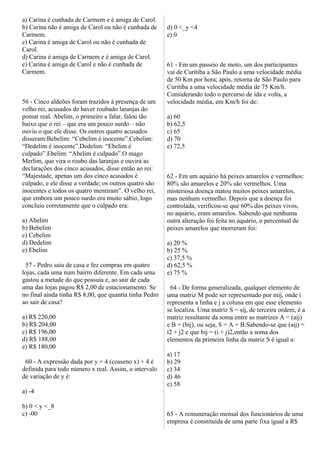 a) Carina é cunhada de Carmem e é amiga de Carol.
b) Carina não é amiga de Carol ou não é cunhada de
Carmem.
c) Carina é amiga de Carol ou não é cunhada de
Carol.
d) Carina é amiga de Carmem e é amiga de Carol.
e) Carina é amiga de Carol e não é cunhada de
Carmem.
56 - Cinco aldeões foram trazidos à presença de um
velho rei, acusados de haver roubado laranjas do
pomar real. Abelim, o primeiro a falar, falou tão
baixo que o rei – que era um pouco surdo – não
ouviu o que ele disse. Os outros quatro acusados
disseram:Bebelim: “Cebelim é inocente”.Cebelim:
“Dedelim é inocente”.Dedelim: “Ebelim é
culpado”.Ebelim: “Abelim é culpado”.O mago
Merlim, que vira o roubo das laranjas e ouvira as
declarações dos cinco acusados, disse então ao rei:
“Majestade, apenas um dos cinco acusados é
culpado, e ele disse a verdade; os outros quatro são
inocentes e todos os quatro mentiram”. O velho rei,
que embora um pouco surdo era muito sábio, logo
concluiu corretamente que o culpado era:
a) Abelim
b) Bebelim
c) Cebelim
d) Dedelim
e) Ebelim
57 - Pedro saiu de casa e fez compras em quatro
lojas, cada uma num bairro diferente. Em cada uma
gastou a metade do que possuía e, ao sair de cada
uma das lojas pagou R$ 2,00 de estacionamento. Se
no final ainda tinha R$ 8,00, que quantia tinha Pedro
ao sair de casa?
a) R$ 220,00
b) R$ 204,00
c) R$ 196,00
d) R$ 188,00
e) R$ 180,00
60 - A expressão dada por y = 4 (cosseno x) + 4 é
definida para todo número x real. Assim, o intervalo
de variação de y é:
a) -4
b) 0 < y <_8
c) -00
d) 0 <_y <4
e) 0
61 - Em um passeio de moto, um dos participantes
vai de Curitiba a São Paulo a uma velocidade média
de 50 Km por hora; após, retorna de São Paulo para
Curitiba a uma velocidade média de 75 Km/h.
Considerando todo o percurso de ida e volta, a
velocidade média, em Km/h foi de:
a) 60
b) 62,5
c) 65
d) 70
e) 72,5
62 - Em um aquário há peixes amarelos e vermelhos:
80% são amarelos e 20% são vermelhos. Uma
misteriosa doença matou muitos peixes amarelos,
mas nenhum vermelho. Depois que a doença foi
controlada, verificou-se que 60% dos peixes vivos,
no aquário, eram amarelos. Sabendo que nenhuma
outra alteração foi feita no aquário, o percentual de
peixes amarelos que morreram foi:
a) 20 %
b) 25 %
c) 37,5 %
d) 62,5 %
e) 75 %
64 - De forma generalizada, qualquer elemento de
uma matriz M pode ser representado por mij, onde i
representa a linha e j a coluna em que esse elemento
se localiza. Uma matriz S = sij, de terceira ordem, é a
matriz resultante da soma entre as matrizes A = (aij)
e B = (bij), ou seja, S = A + B.Sabendo-se que (aij) =
i2 + j2 e que bij = (i + j)2,então a soma dos
elementos da primeira linha da matriz S é igual a:
a) 17
b) 29
c) 34
d) 46
e) 58
65 - A remuneração mensal dos funcionários de uma
empresa é constituída de uma parte fixa igual a R$
 