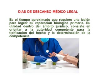 Es el tiempo aproximado que requiere una lesión
para lograr su reparación biológica primaria. Su
utilidad dentro del ámbito jurídico, consiste en
orientar a la autoridad competente para la
tipificación del hecho y la determinación de la
competencia
DIAS DE DESCANSO MÉDICO LEGAL
 