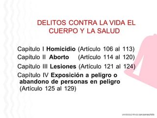 DELITOS CONTRA LA VIDA EL
CUERPO Y LA SALUD
Capítulo I Homicidio (Artículo 106 al 113)
Capítulo II Aborto (Artículo 114 al 120)
Capítulo III Lesiones (Artículo 121 al 124)
Capítulo IV Exposición a peligro o
abandono de personas en peligro
(Artículo 125 al 129)
 