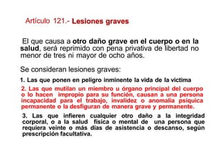 Lesiones graves
1. Las que ponen en peligro inminente la vida de la victima
2. Las que mutilan un miembro u órgano principal del cuerpo
o lo hacen impropio para su función, causan a una persona
incapacidad para el trabajo, invalidez o anomalía psíquica
permanente o la desfiguran de manera grave y permanente.
3. Las que infieren cualquier otro daño a la integridad
corporal, o a la salud física o mental de una persona que
requiera veinte o más días de asistencia o descanso, según
prescripción facultativa.
El que causa a otro daño grave en el cuerpo o en la
salud, será reprimido con pena privativa de libertad no
menor de tres ni mayor de ocho años.
Se consideran lesiones graves:
Artículo 121.-
 
