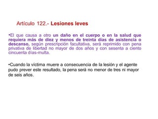 Artículo 122.- Lesiones leves
•El que causa a otro un daño en el cuerpo o en la salud que
requiera más de diez y menos de treinta días de asistencia o
descanso, según prescripción facultativa, será reprimido con pena
privativa de libertad no mayor de dos años y con sesenta a ciento
cincuenta días-multa.
•Cuando la víctima muere a consecuencia de la lesión y el agente
pudo prever este resultado, la pena será no menor de tres ni mayor
de seis años.
 