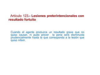 Artículo 123.- Lesiones preterintencionales con
resultado fortuito
Cuando el agente produzca un resultado grave que no
quiso causar, ni pudo prever la pena será disminuida
prudencialmente hasta la que corresponda a la lesión que
quiso inferir.
 