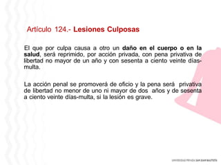 Artículo 124.- Lesiones Culposas
El que por culpa causa a otro un daño en el cuerpo o en la
salud, será reprimido, por acción privada, con pena privativa de
libertad no mayor de un año y con sesenta a ciento veinte días-
multa.
La acción penal se promoverá de oficio y la pena será privativa
de libertad no menor de uno ni mayor de dos años y de sesenta
a ciento veinte días-multa, si la lesión es grave.
 