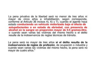 La pena privativa de la libertad será no menor de tres años ni
mayor de cinco años e inhabilitación, según corresponda,
conforme al Artículo 36 incisos 4), 6) y 7), cuando el agente haya
estado conduciendo un vehículo motorizado bajo el efecto de
estupefacientes o en estado de ebriedad, con presencia de
alcohol en la sangre en proporción mayor de 0.5 gramos-litro,
o cuando sean varias las víctimas del mismo hecho o el delito
resulte de la inobservancia de reglas técnicas de tránsito.
La pena será no mayor de tres años si el delito resulta de la
inobservancia de reglas de profesión, de ocupación o industria y
cuando sean varias las víctimas del mismo hecho, la pena será no
mayor de cuatro años."
 