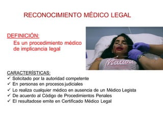 CARACTERÍSTICAS:
 Solicitado por la autoridad competente
 En personas en procesos judiciales
 Lo realiza cualquier médico en ausencia de un Médico Legista
 De acuerdo al Código de Procedimientos Penales
 El resultadose emite en Certificado Médico Legal
DEFINICIÓN:
Es un procedimiento médico
de implicancia legal
RECONOCIMIENTO MÉDICO LEGAL
 
