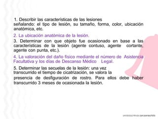 1. Describir las características de las lesiones
señalando: el tipo de lesión, su tamaño, forma, color, ubicación
anatómica, etc.
2. La ubicación anatómica de la lesión.
3. Determinar con que objeto fue ocasionado en base a las
características de la lesión (agente contuso, agente cortante,
agente con punta, etc.).
4. La valoración del daño físico mediante el número de Asistencia
Facultativa y los días de Descanso Médico Legal.
5. Determinar las secuelas de la lesión: una vez
transcurrido el tiempo de cicatrización, se valora la
presencia de desfiguración de rostro. Para ellos debe haber
transcurrido 3 meses de ocasionada la lesión.
 