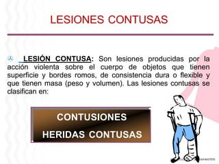 > LESIÓN CONTUSA: Son lesiones producidas por la
acción violenta sobre el cuerpo de objetos que tienen
superficie y bordes romos, de consistencia dura o flexible y
que tienen masa (peso y volumen). Las lesiones contusas se
clasifican en:
CONTUSIONES
HERIDAS CONTUSAS
LESIONES CONTUSAS
 