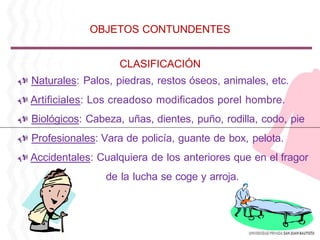 CLASIFICACIÓN
Naturales: Palos, piedras, restos óseos, animales, etc.
Artificiales: Los creadoso modificados porel hombre.
Biológicos: Cabeza, uñas, dientes, puño, rodilla, codo, pie
Profesionales: Vara de policía, guante de box, pelota.
Accidentales: Cualquiera de los anteriores que en el fragor
de la lucha se coge y arroja.
OBJETOS CONTUNDENTES
 