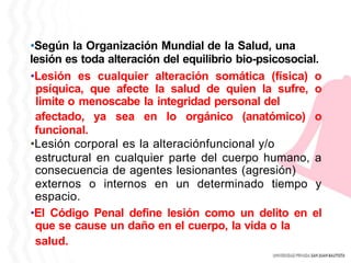 •Según la Organización Mundial de la Salud, una
lesión es toda alteración del equilibrio bio-psicosocial.
•Lesión es cualquier alteración somática (física) o
psíquica, que afecte la salud de quien la sufre, o
limite o menoscabe la integridad personal del
afectado, ya sea en lo orgánico (anatómico) o
funcional.
•Lesión corporal es la alteraciónfuncional y/o
estructural en cualquier parte del cuerpo humano, a
consecuencia de agentes lesionantes (agresión)
externos o internos en un determinado tiempo y
espacio.
•El Código Penal define lesión como un delito en el
que se cause un daño en el cuerpo, la vida o la
salud.
 