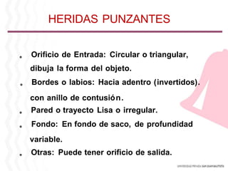 。 Orificio de Entrada: Circular o triangular,
dibuja la forma del objeto.
。 Bordes o labios: Hacia adentro (invertidos).
con anillo de contusión.
。 Pared o trayecto Lisa o irregular.
。 Fondo: En fondo de saco, de profundidad
variable.
。 Otras: Puede tener orificio de salida.
HERIDAS PUNZANTES
 