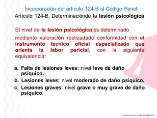 Incorporación del artículo 124-B al Código Penal
Artículo 124-B. Determinaciónde la lesión psicológica
El nivel de la lesión psicológica es determinado
mediante valoración realizadade conformidad con el
instrumento técnico oficial especializado que
orienta la labor pericial, con la siguiente
equivalencia:
a. Falta de lesiones leves: nivel leve de daño
psíquico.
b. Lesiones leves: nivel moderado de daño psíquico.
c. Lesiones graves: nivel grave o muy grave de daño
psíquico.
 