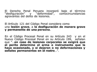 El Derecho Penal Peruano incorporó bajo el término
“desfiguración” y “deformidad”, comocircunstancias
agravantes del delito de lesiones.
El Artículo 121 del Código Penal considera como
una lesión grave, a la desfiguración de manera grave
y permanente de una persona.
En el Código Procesal Penal en su Artículo 243 y en el
Nuevo Código Procesal Penal en su Artículo 199, señalan
que “…en caso de lesiones corporales se exigirá que
el perito determine el arma o instrumento que la
haya ocasionado, y si dejaron o no deformaciones y
señales permanentes en el rostro…”.
 
