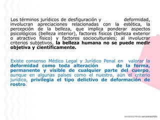 Los términos jurídicos de desfiguración y deformidad,
involucran apreciaciones relacionadas con la estética, la
percepción de la belleza, que implica ponderar aspectos
psicológicos (belleza interior), factores físicos (belleza exterior
o atractivo físico) y factores socioculturales; al involucrar
criterios subjetivos, la belleza humana no se puede medir
objetiva y científicamente.
Existe consenso Médico Legal y Jurídico Penal en valorar la
deformidad como toda alteración de la forma,
permanente y visible de cualquier parte del cuerpo,
aunque en algunas países como el nuestro, aún el criterio
jurídico, privilegia el tipo delictivo de deformación de
rostro.
 