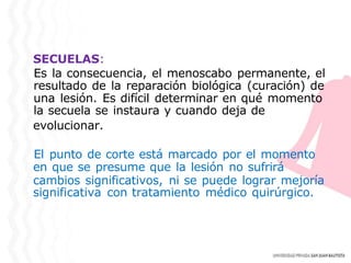 SECUELAS:
Es la consecuencia, el menoscabo permanente, el
resultado de la reparación biológica (curación) de
una lesión. Es difícil determinar en qué momento
la secuela se instaura y cuando deja de
evolucionar.
El punto de corte está marcado por el momento
en que se presume que la lesión no sufrirá
cambios significativos, ni se puede lograr mejoría
significativa con tratamiento médico quirúrgico.
 