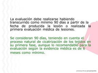 La evaluación debe realizarse habiendo
transcurrido como mínimo 90 días a partir de la
fecha de producida la lesión o realizada la
primera evaluación médica de lesiones.
Se consideran 90 días, teniendo en cuenta el
proceso natural de cicatrización de los tejidos en
su primera fase, aunque lo recomendable para la
evaluación según la evidencia médica es de 6
meses como mínimo.
 