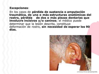 Excepciones:
En los casos de pérdida de sustancia o amputación
traumática, de una o más estructuras anatómicas del
rostro, pérdida de dos o más piezas dentarias que
involucre incisivos y/o caninos; el médico puede
determinar que la lesión descrita, constituye
deformación de rostro, sin necesidad de esperar los 90
días.
 