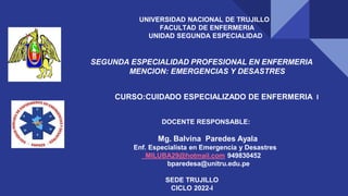 UNIVERSIDAD NACIONAL DE TRUJILLO
FACULTAD DE ENFERMERIA
UNIDAD SEGUNDA ESPECIALIDAD
SEGUNDA ESPECIALIDAD PROFESIONAL EN ENFERMERIA
MENCION: EMERGENCIAS Y DESASTRES
CURSO:CUIDADO ESPECIALIZADO DE ENFERMERIA I
DOCENTE RESPONSABLE:
Mg. Balvina Paredes Ayala
Enf. Especialista en Emergencia y Desastres
MILUBA29@hotmail.com 949830452
bparedesa@unitru.edu.pe
SEDE TRUJILLO
CICLO 2022-I
 