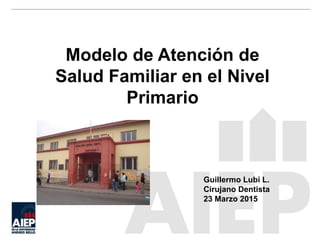 Modelo de Atención de
Salud Familiar en el Nivel
Primario
Guillermo Lubi L.
Cirujano Dentista
23 Marzo 2015
 