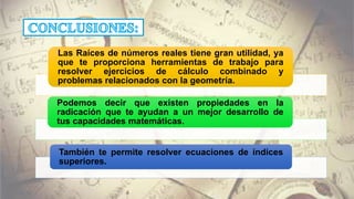 Las Raíces de números reales tiene gran utilidad, ya
que te proporciona herramientas de trabajo para
resolver ejercicios de cálculo combinado y
problemas relacionados con la geometría.
Podemos decir que existen propiedades en la
radicación que te ayudan a un mejor desarrollo de
tus capacidades matemáticas.
También te permite resolver ecuaciones de índices
superiores.
 