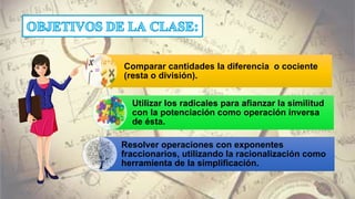 Comparar cantidades la diferencia o cociente
(resta o división).
Utilizar los radicales para afianzar la similitud
con la potenciación como operación inversa
de ésta.
Resolver operaciones con exponentes
fraccionarios, utilizando la racionalización como
herramienta de la simplificación.
 