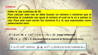 EJEMPLO:
Hallar la raíz cuadrada de 36.
Para calcular esta raíz se debe buscar un número o números que al
elevarlos al cuadrado sea igual al número al cual se le va a extraer la
raíz. Para este caso serían los números 6 y -6, que expresados como
potenciación será:
𝟔 𝟐
= 6 x 6 = 36 y (−𝟔) 𝟐
= −𝟔 𝒙 −𝟔 = 𝟑𝟔 luego entonces:
𝟑𝟔 = 6 y 𝟑𝟔 = -6 esta propiedad se expresa en forma general como:
SOLUCIÓN:
 