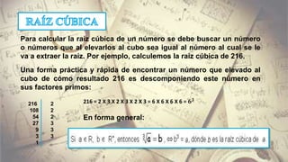 Para calcular la raíz cúbica de un número se debe buscar un número
o números que al elevarlos al cubo sea igual al número al cual se le
va a extraer la raíz. Por ejemplo, calculemos la raíz cúbica de 216.
Una forma práctica y rápida de encontrar un número que elevado al
cubo de cómo resultado 216 es descomponiendo este número en
sus factores primos:
216 2
108 2
54 2
27 3
9 3
3 3
1
216 = 2 X 3 X 2 X 3 X 2 X 3 = 6 X 6 X 6 X 6 = 𝟔 𝟑
En forma general:
 